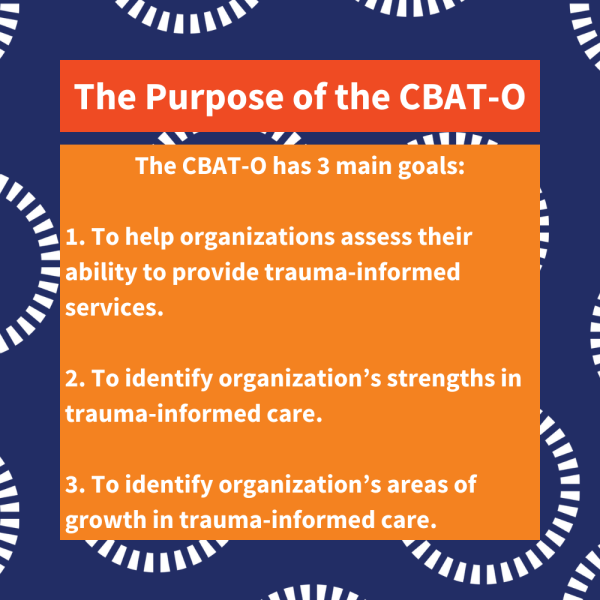 The Purpose of the CBAT-O; the CBAT-O has 3 main goals: 1. To help organizations assess their ability to provide trauma-informed services. 2. To identify organization’s strengths in trauma-informed care. 3. To identify organization’s areas of growth in trauma-informed care.