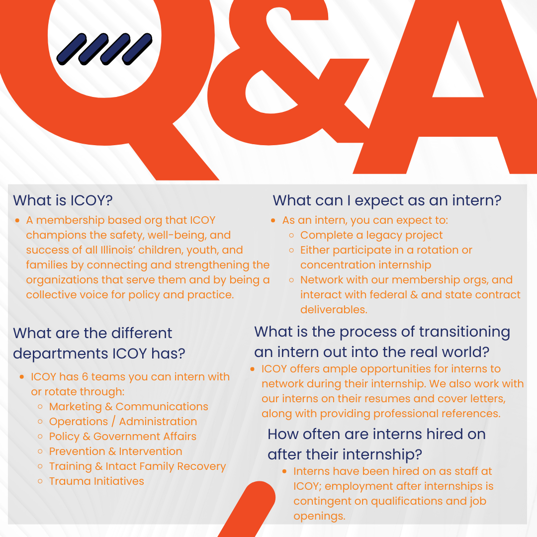 What is ICOY? A membership based org that ICOY champions the safety, well-being, and success of all Illinois’ children, youth, and families by connecting and strengthening the organizations that serve them and by being a collective voice for policy and practice. What are the different departments ICOY has? ICOY has 6 teams you can intern with or rotate through: Marketing & Communications Operations / Administration Policy & Government Affairs Prevention & Intervention Training & Intact Family Recovery Trauma Initiatives What can I expect as an intern? As an intern, you can expect to: Complete a legacy project Either participate in a rotation or concentration internship Network with our membership orgs and interact with federal & and state contract deliverables. What is the process of transitioning an intern out into the real world? ICOY offers ample opportunities for interns to network during their internship. We also work with our interns on their resumes and cover letters, along with providing professional references. How often are interns hired on after their internship? Interns have been hired on as staff at ICOY; employment after internships is contingent on qualifications and job openings.