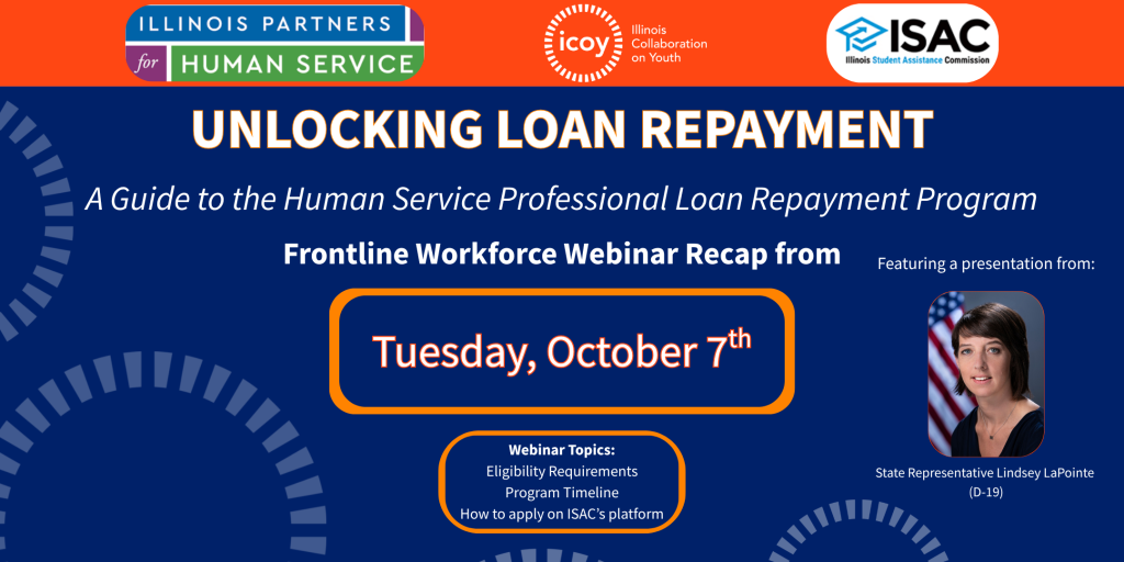 Unlocking Loan Repayment: A Guide to the Human Service Professional Loan Repayment Program. Frontline Workforce Webinar Recap from Tuesday, October 7th. Webinar topics included eligibility requirements, program timeline, and how to apply on ISAC's platform. Organized by ICOY, Illinois Partners for Human Service, and ISAC. Also featured a presentation from State Representative Lindsey LaPointe (D-19)
